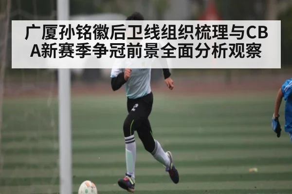 广厦孙铭徽后卫线组织梳理与CBA新赛季争冠前景全面分析观察