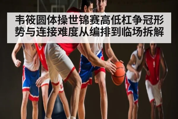 韦筱圆体操世锦赛高低杠争冠形势与连接难度从编排到临场拆解