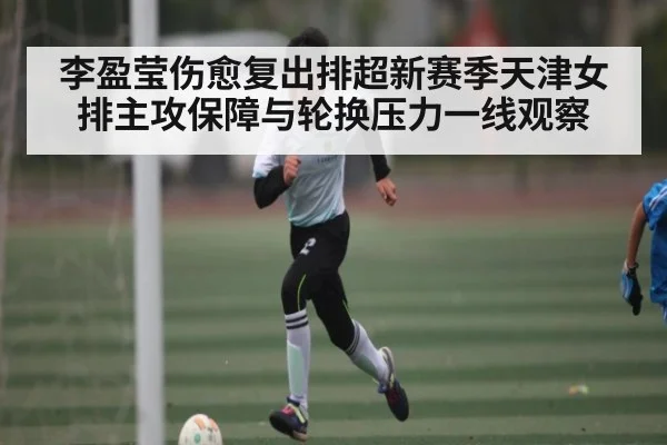李盈莹伤愈复出排超新赛季天津女排主攻保障与轮换压力一线观察