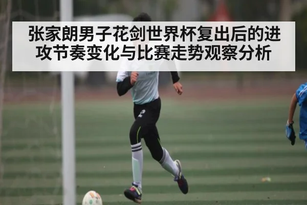 张家朗男子花剑世界杯复出后的进攻节奏变化与比赛走势观察分析